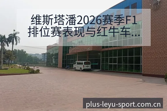 维斯塔潘2026赛季F1排位赛表现与红牛车队技术特点数据 - 乐鱼APP