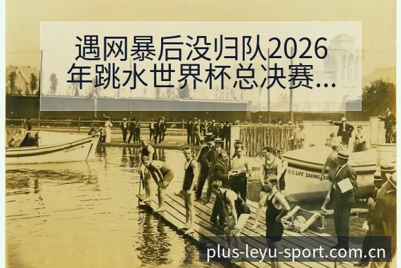遇网暴后没归队2026年跳水世界杯总决赛战术变化与风险点 - 乐鱼APP